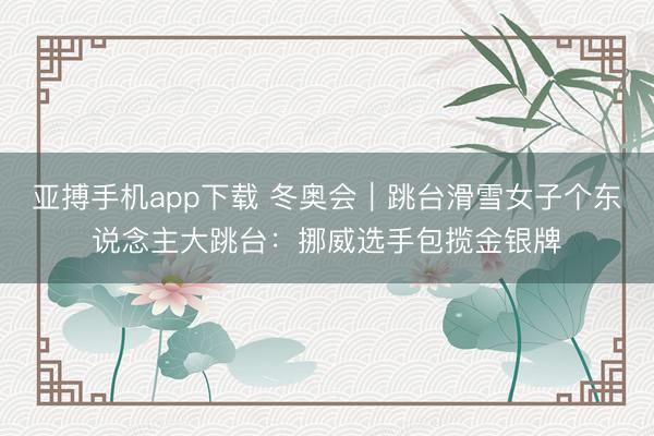亚搏手机app下载 冬奥会｜跳台滑雪女子个东说念主大跳台：挪威选手包揽金银牌