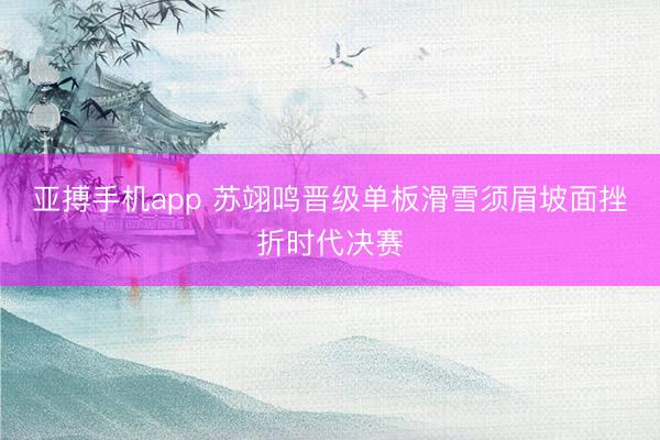 亚搏手机app 苏翊鸣晋级单板滑雪须眉坡面挫折时代决赛
