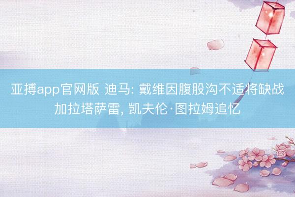 亚搏app官网版 迪马: 戴维因腹股沟不适将缺战加拉塔萨雷, 凯夫伦·图拉姆追忆