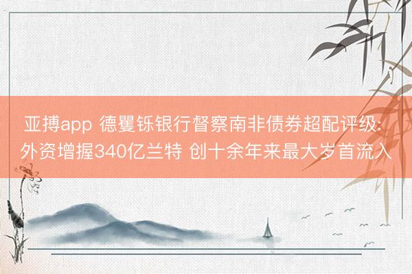 亚搏app 德矍铄银行督察南非债券超配评级: 外资增握340亿兰特 创十余年来最大岁首流入