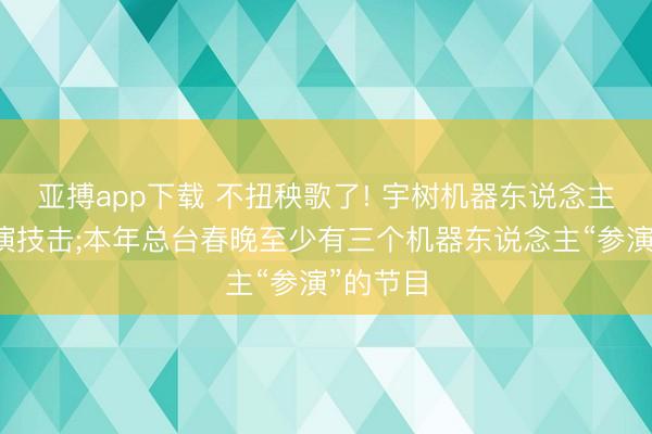 亚搏app下载 不扭秧歌了! 宇树机器东说念主春晚饰演技击;本年总台春晚至少有三个机器东说念主“参演”的节目