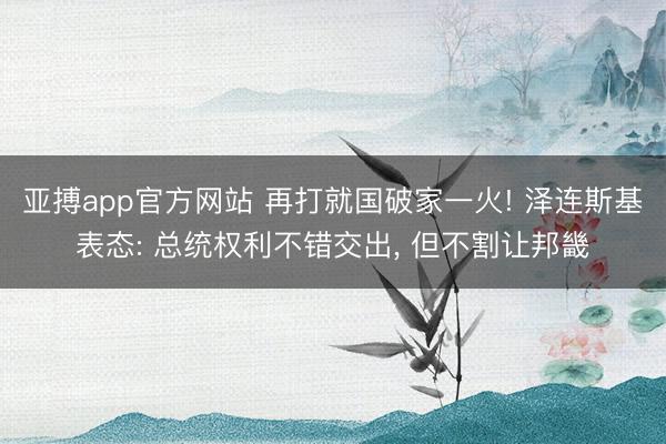 亚搏app官方网站 再打就国破家一火! 泽连斯基表态: 总统权利不错交出, 但不割让邦畿