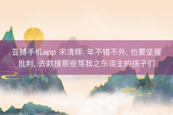 亚搏手机app 宋清辉: 年不错不外, 也要坚握批判, 去救援那些骂我之东谈主的孩子们