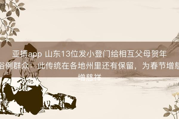 亚搏app 山东13位发小登门给相互父母贺年，俗例群众：此传统在各地州里还有保留，为春节增慈祥