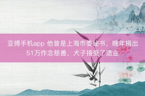 亚搏手机app 他曾是上海市委秘书，晚年捐出51万作念慈善，犬子接受了遗业