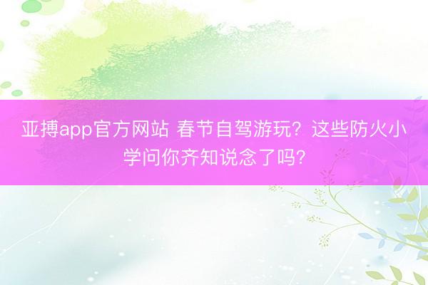 亚搏app官方网站 春节自驾游玩？这些防火小学问你齐知说念了吗？