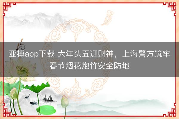 亚搏app下载 大年头五迎财神，上海警方筑牢春节烟花炮竹安全防地