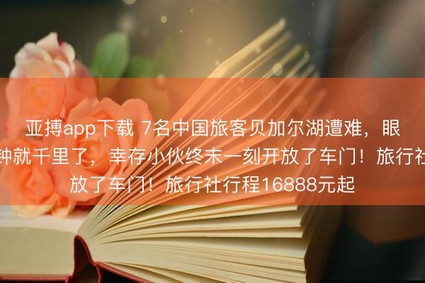 亚搏app下载 7名中国旅客贝加尔湖遭难，眼见者：车两三分钟就千里了，幸存小伙终末一刻开放了车门！旅行社行程16888元起