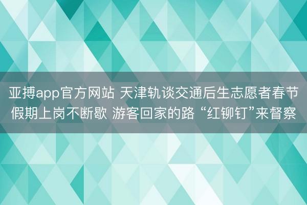 亚搏app官方网站 天津轨谈交通后生志愿者春节假期上岗不断歇 游客回家的路 “红铆钉”来督察