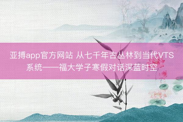 亚搏app官方网站 从七千年古丛林到当代VTS系统——福大学子寒假对话深蓝时空