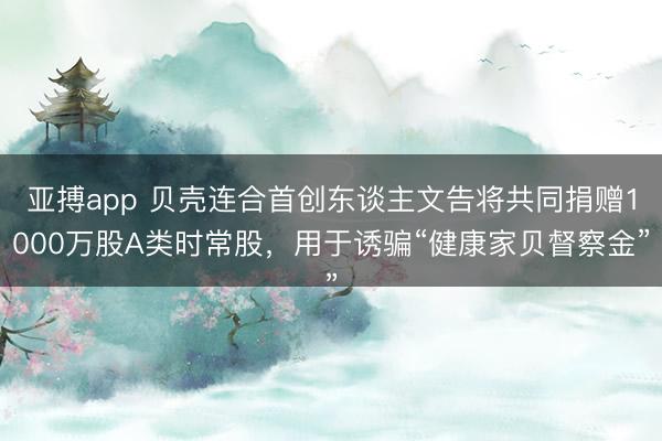 亚搏app 贝壳连合首创东谈主文告将共同捐赠1000万股A类时常股，用于诱骗“健康家贝督察金”