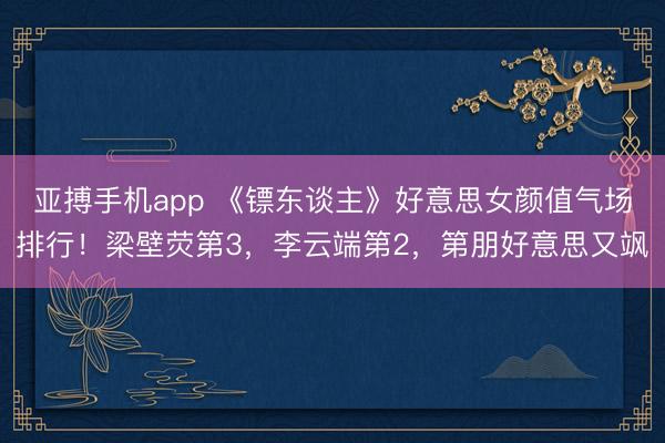 亚搏手机app 《镖东谈主》好意思女颜值气场排行！梁壁荧第3，李云端第2，第朋好意思又飒