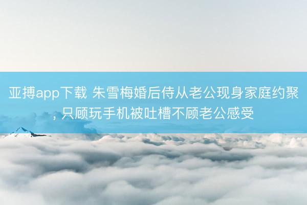 亚搏app下载 朱雪梅婚后侍从老公现身家庭约聚, 只顾玩手机被吐槽不顾老公感受