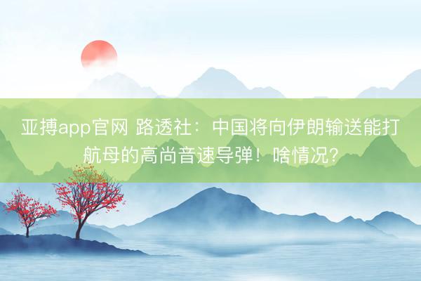 亚搏app官网 路透社:中国将向伊朗输送能打航母的高尚音速导弹!啥情况?