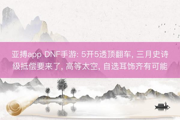亚搏app DNF手游: 5开5透顶翻车, 三月史诗级抵偿要来了, 高等太空, 自选耳饰齐有可能