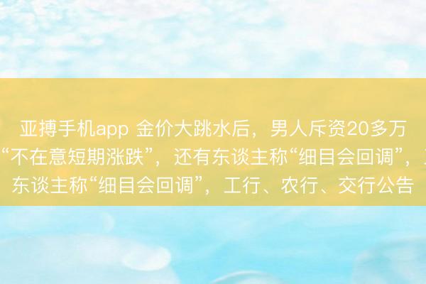 亚搏手机app 金价大跳水后,男人斥资20多万元抄底买入200克,称“不在意短期涨跌”,还有东谈主称“细目会回调”,工行、农行、交行公告