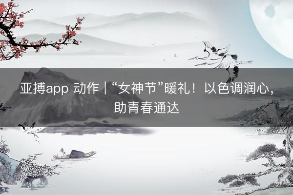 亚搏app 动作 | “女神节”暖礼！以色调润心，助青春通达