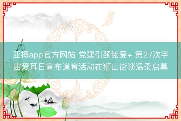亚搏app官方网站 党建引颈铭爱+ 第27次宇宙爱耳日宣布道育活动在狮山街谈温柔启幕