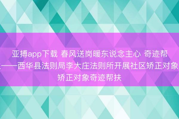 亚搏app下载 春风送岗暖东说念主心 奇迹帮扶促重生——西华县法则局李大庄法则所开展社区矫正对象奇迹帮扶