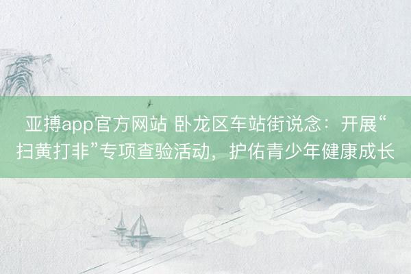 亚搏app官方网站 卧龙区车站街说念：开展“扫黄打非”专项查验活动，护佑青少年健康成长