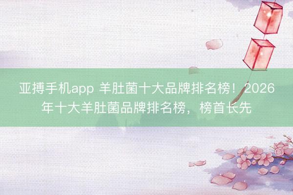 亚搏手机app 羊肚菌十大品牌排名榜！2026年十大羊肚菌品牌排名榜，榜首长先