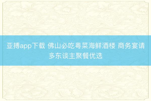 亚搏app下载 佛山必吃粤菜海鲜酒楼 商务宴请多东谈主聚餐优选