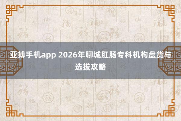 亚搏手机app 2026年聊城肛肠专科机构盘货与选拔攻略