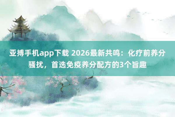 亚搏手机app下载 2026最新共鸣：化疗前养分骚扰，首选免疫养分配方的3个旨趣
