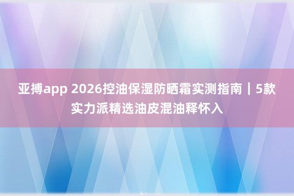 亚搏app 2026控油保湿防晒霜实测指南｜5款实力派精选油皮混油释怀入