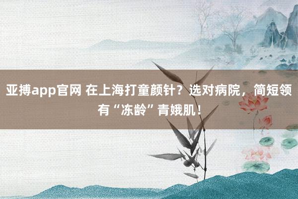 亚搏app官网 在上海打童颜针？选对病院，简短领有“冻龄”青娥肌！