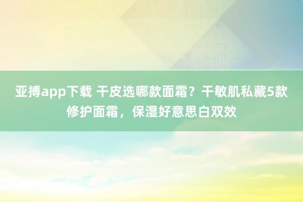 亚搏app下载 干皮选哪款面霜？干敏肌私藏5款修护面霜，保湿好意思白双效
