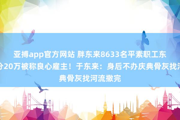 亚搏app官方网站 胖东来8633名平素职工东谈主等分20万被称良心雇主！于东来：身后不办庆典骨灰找河流撒完
