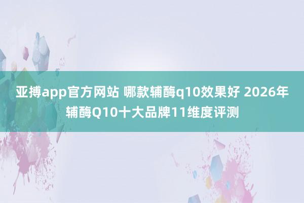 亚搏app官方网站 哪款辅酶q10效果好 2026年辅酶Q10十大品牌11维度评测