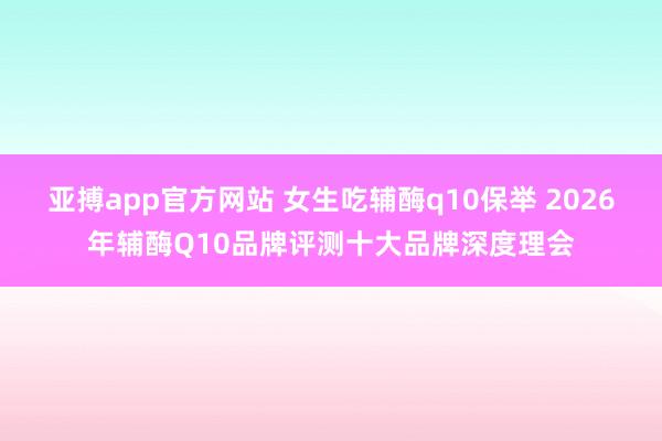 亚搏app官方网站 女生吃辅酶q10保举 2026年辅酶Q10品牌评测十大品牌深度理会