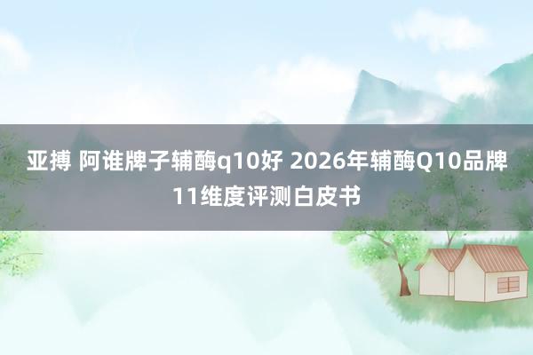 亚搏 阿谁牌子辅酶q10好 2026年辅酶Q10品牌11维度评测白皮书