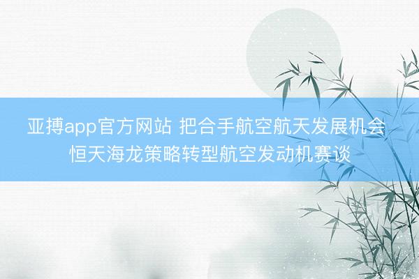 亚搏app官方网站 把合手航空航天发展机会 恒天海龙策略转型航空发动机赛谈