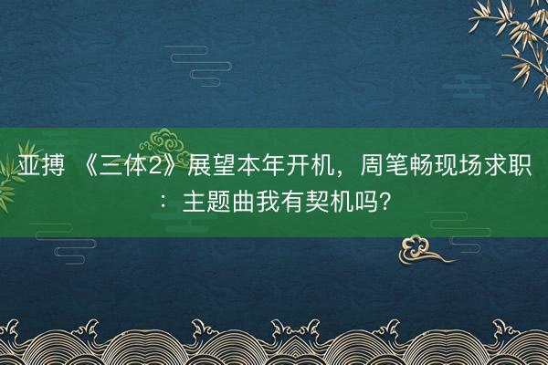 亚搏 《三体2》展望本年开机，周笔畅现场求职：主题曲我有契机吗？