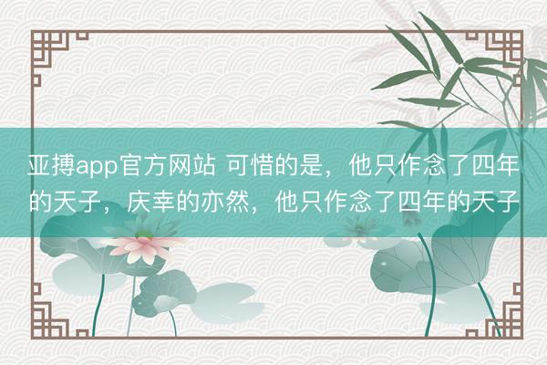 亚搏app官方网站 可惜的是，他只作念了四年的天子，庆幸的亦然，他只作念了四年的天子