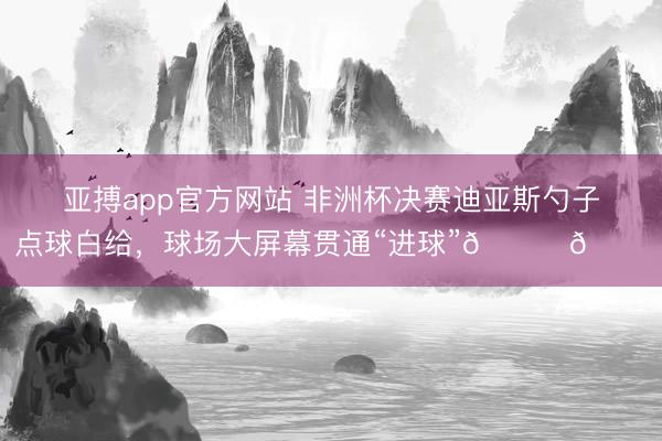 亚搏app官方网站 非洲杯决赛迪亚斯勺子点球白给，球场大屏幕贯通“进球”😂😂