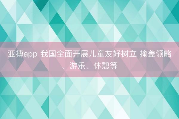 亚搏app 我国全面开展儿童友好树立 掩盖领略、游乐、休憩等