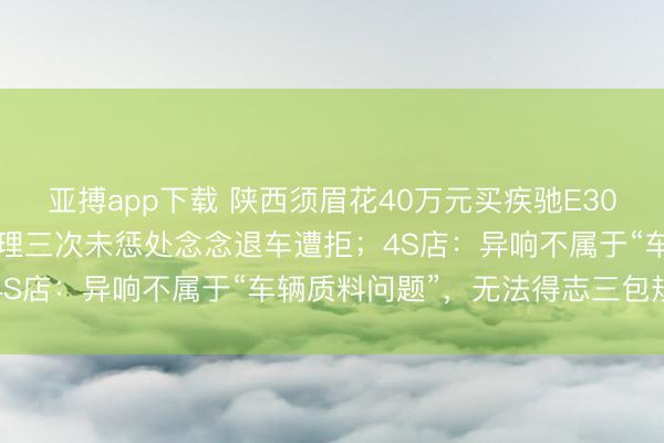 亚搏app下载 陕西须眉花40万元买疾驰E300，天冷时频现异响，修理三次未惩处念念退车遭拒；4S店：异响不属于“车辆质料问题”，无法得志三包规章