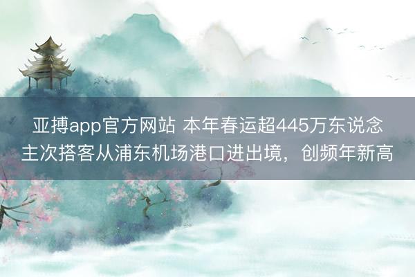 亚搏app官方网站 本年春运超445万东说念主次搭客从浦东机场港口进出境，创频年新高