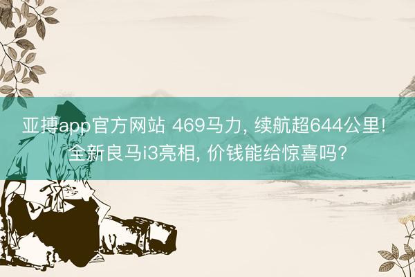 亚搏app官方网站 469马力, 续航超644公里! 全新良马i3亮相, 价钱能给惊喜吗?