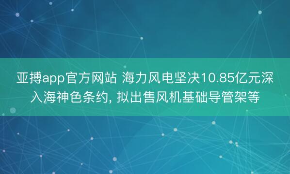 亚搏app官方网站 海力风电坚决10.85亿元深入海神色条约, 拟出售风机基础导管架等