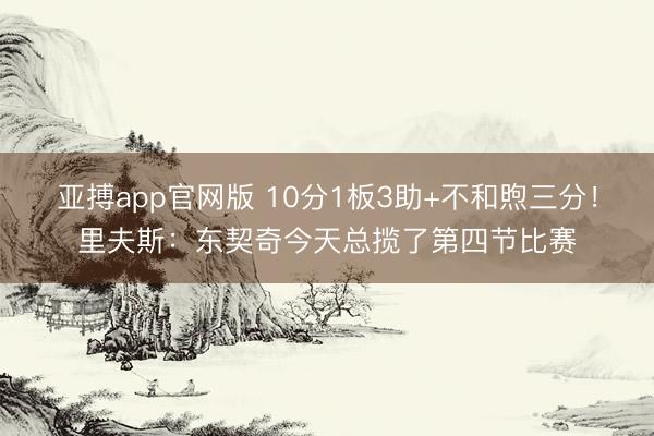 亚搏app官网版 10分1板3助+不和煦三分！里夫斯：东契奇今天总揽了第四节比赛