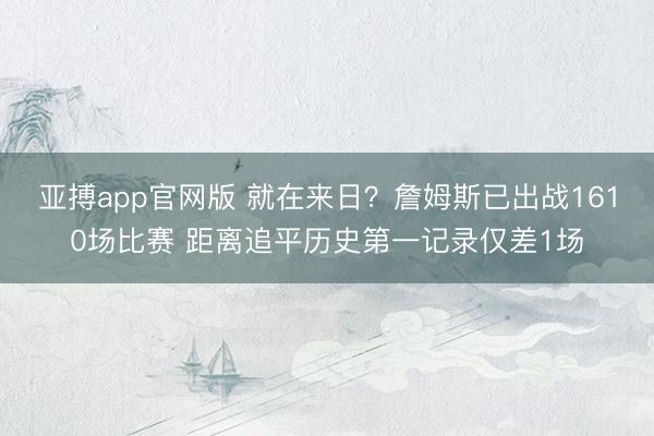 亚搏app官网版 就在来日？詹姆斯已出战1610场比赛 距离追平历史第一记录仅差1场