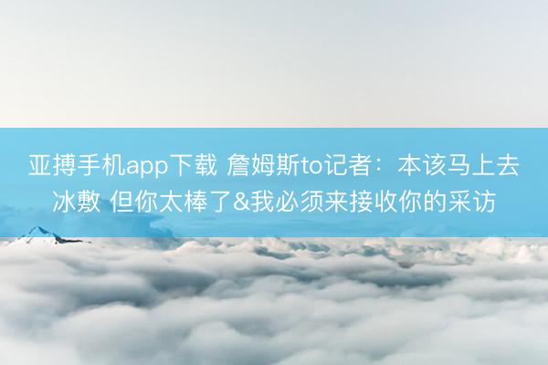 亚搏手机app下载 詹姆斯to记者：本该马上去冰敷 但你太棒了&我必须来接收你的采访