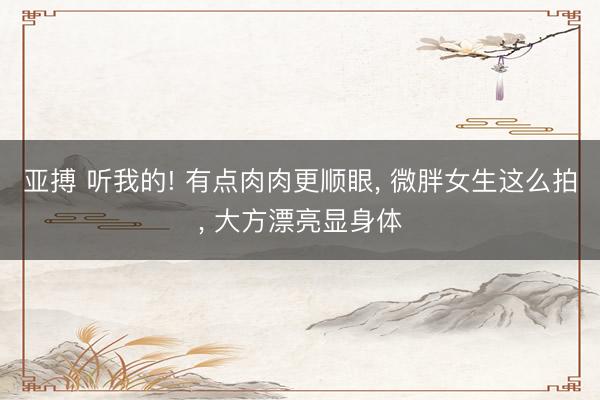 亚搏 听我的! 有点肉肉更顺眼, 微胖女生这么拍, 大方漂亮显身体