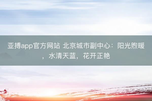 亚搏app官方网站 北京城市副中心：阳光煦暖，水清天蓝，花开正艳