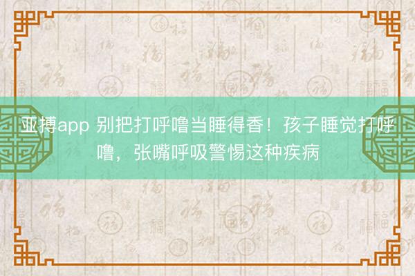 亚搏app 别把打呼噜当睡得香！孩子睡觉打呼噜，张嘴呼吸警惕这种疾病